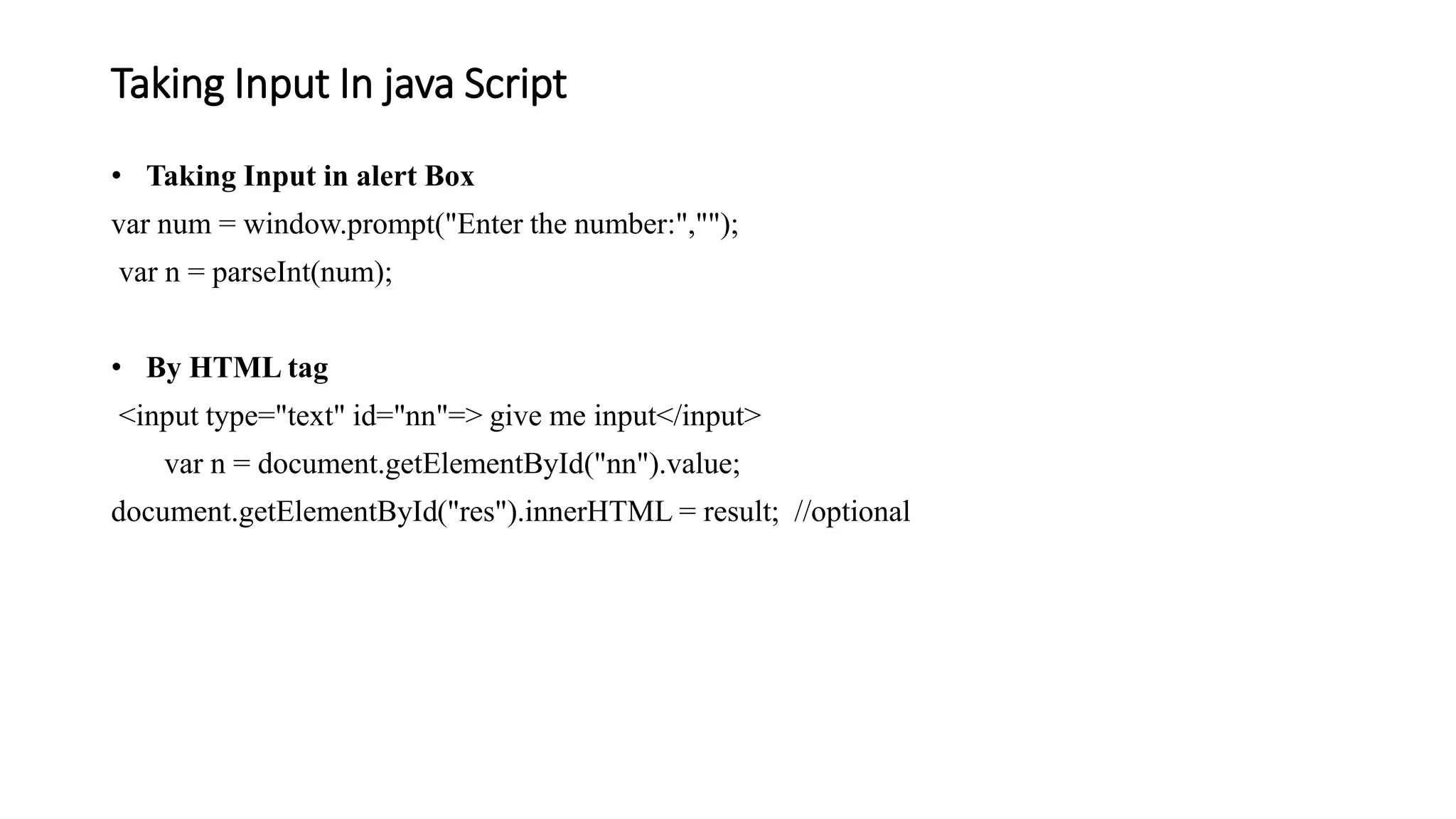 Taking Input In java Script
• Taking Input in alert Box
var num = window.prompt("Enter the number:","");
var n = parseInt(num);
• By HTML tag
<input type="text" id="nn"=> give me input</input>
var n = document.getElementById("nn").value;
document.getElementById("res").innerHTML = result; //optional
 