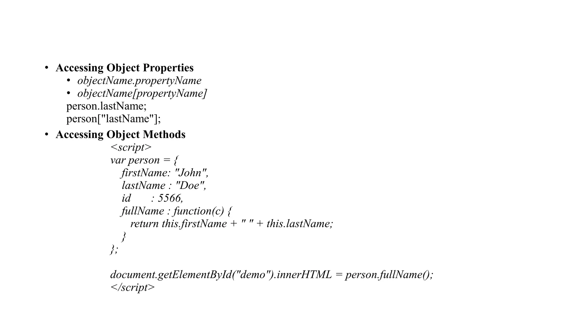 • Accessing Object Properties
• objectName.propertyName
• objectName[propertyName]
person.lastName;
person["lastName"];
• Accessing Object Methods
<script>
var person = {
firstName: "John",
lastName : "Doe",
id : 5566,
fullName : function(c) {
return this.firstName + " " + this.lastName;
}
};
document.getElementById("demo").innerHTML = person.fullName();
</script>
 