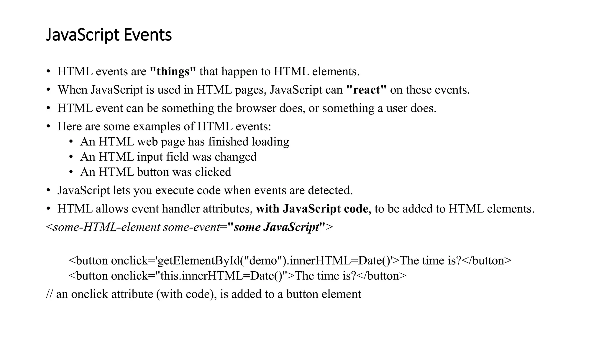 JavaScript Events
• HTML events are "things" that happen to HTML elements.
• When JavaScript is used in HTML pages, JavaScript can "react" on these events.
• HTML event can be something the browser does, or something a user does.
• Here are some examples of HTML events:
• An HTML web page has finished loading
• An HTML input field was changed
• An HTML button was clicked
• JavaScript lets you execute code when events are detected.
• HTML allows event handler attributes, with JavaScript code, to be added to HTML elements.
<some-HTML-element some-event="some JavaScript">
<button onclick='getElementById("demo").innerHTML=Date()'>The time is?</button>
<button onclick="this.innerHTML=Date()">The time is?</button>
// an onclick attribute (with code), is added to a button element
 