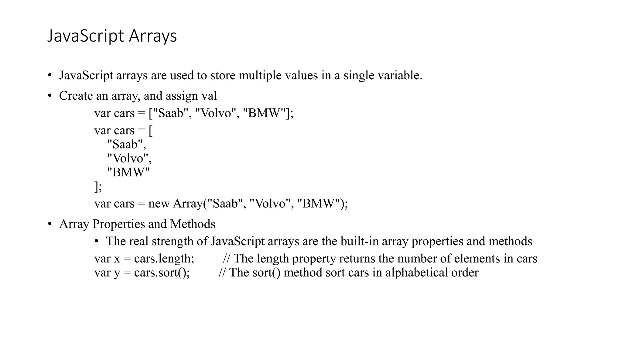 JavaScript Arrays
• JavaScript arrays are used to store multiple values in a single variable.
• Create an array, and assign val
var cars = ["Saab", "Volvo", "BMW"];
var cars = [
"Saab",
"Volvo",
"BMW"
];
var cars = new Array("Saab", "Volvo", "BMW");
• Array Properties and Methods
• The real strength of JavaScript arrays are the built-in array properties and methods
var x = cars.length; // The length property returns the number of elements in cars
var y = cars.sort(); // The sort() method sort cars in alphabetical order
 