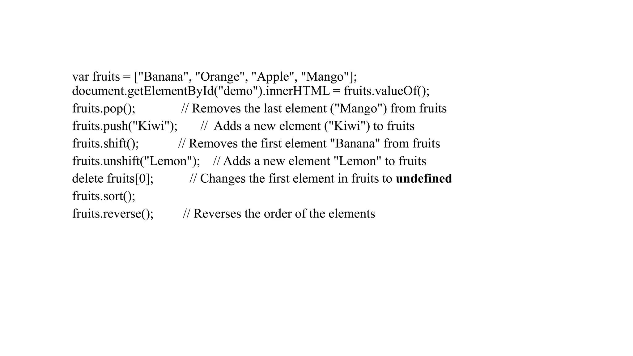 var fruits = ["Banana", "Orange", "Apple", "Mango"];
document.getElementById("demo").innerHTML = fruits.valueOf();
fruits.pop(); // Removes the last element ("Mango") from fruits
fruits.push("Kiwi"); // Adds a new element ("Kiwi") to fruits
fruits.shift(); // Removes the first element "Banana" from fruits
fruits.unshift("Lemon"); // Adds a new element "Lemon" to fruits
delete fruits[0]; // Changes the first element in fruits to undefined
fruits.sort();
fruits.reverse(); // Reverses the order of the elements
 