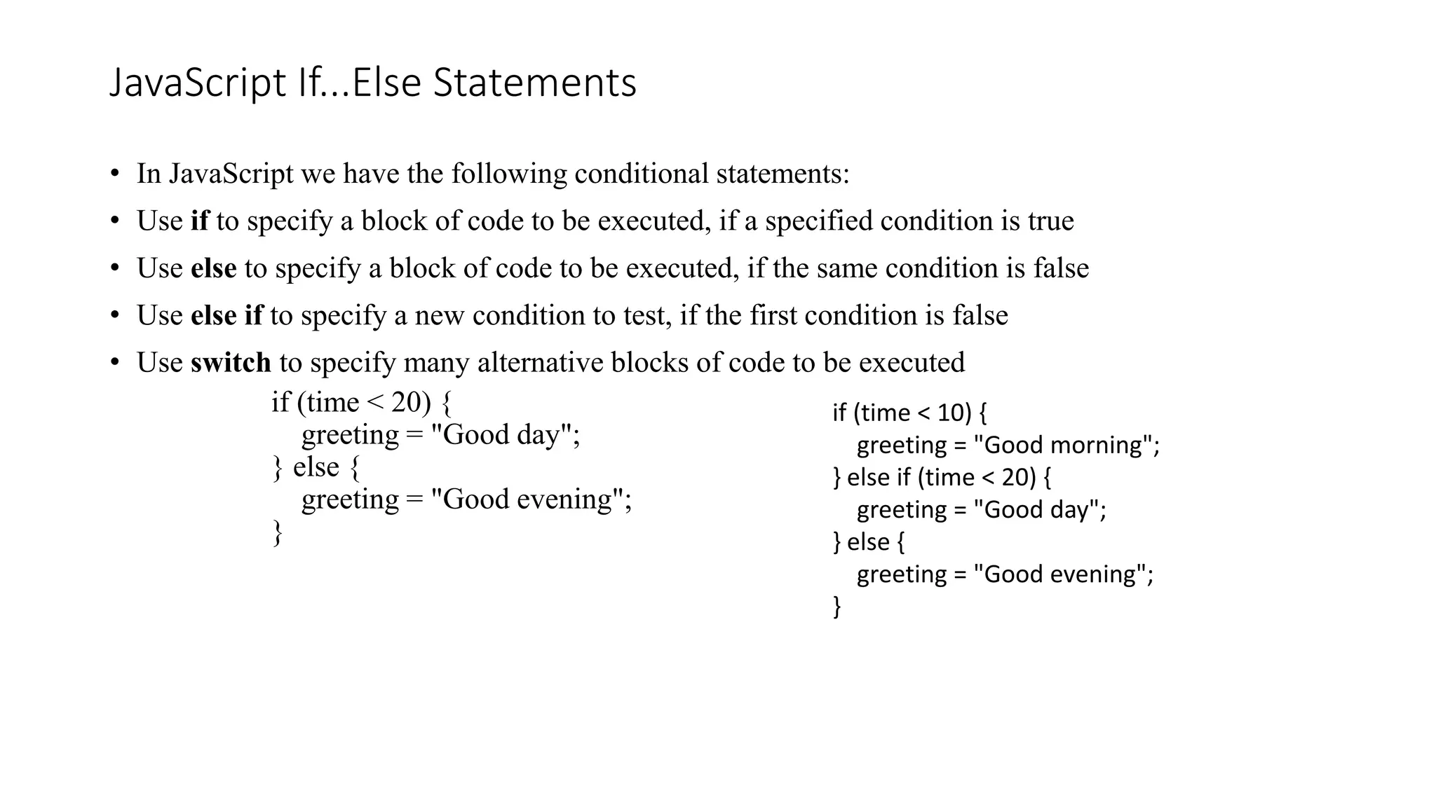 JavaScript If...Else Statements
• In JavaScript we have the following conditional statements:
• Use if to specify a block of code to be executed, if a specified condition is true
• Use else to specify a block of code to be executed, if the same condition is false
• Use else if to specify a new condition to test, if the first condition is false
• Use switch to specify many alternative blocks of code to be executed
if (time < 20) {
greeting = "Good day";
} else {
greeting = "Good evening";
}
if (time < 10) {
greeting = "Good morning";
} else if (time < 20) {
greeting = "Good day";
} else {
greeting = "Good evening";
}
 