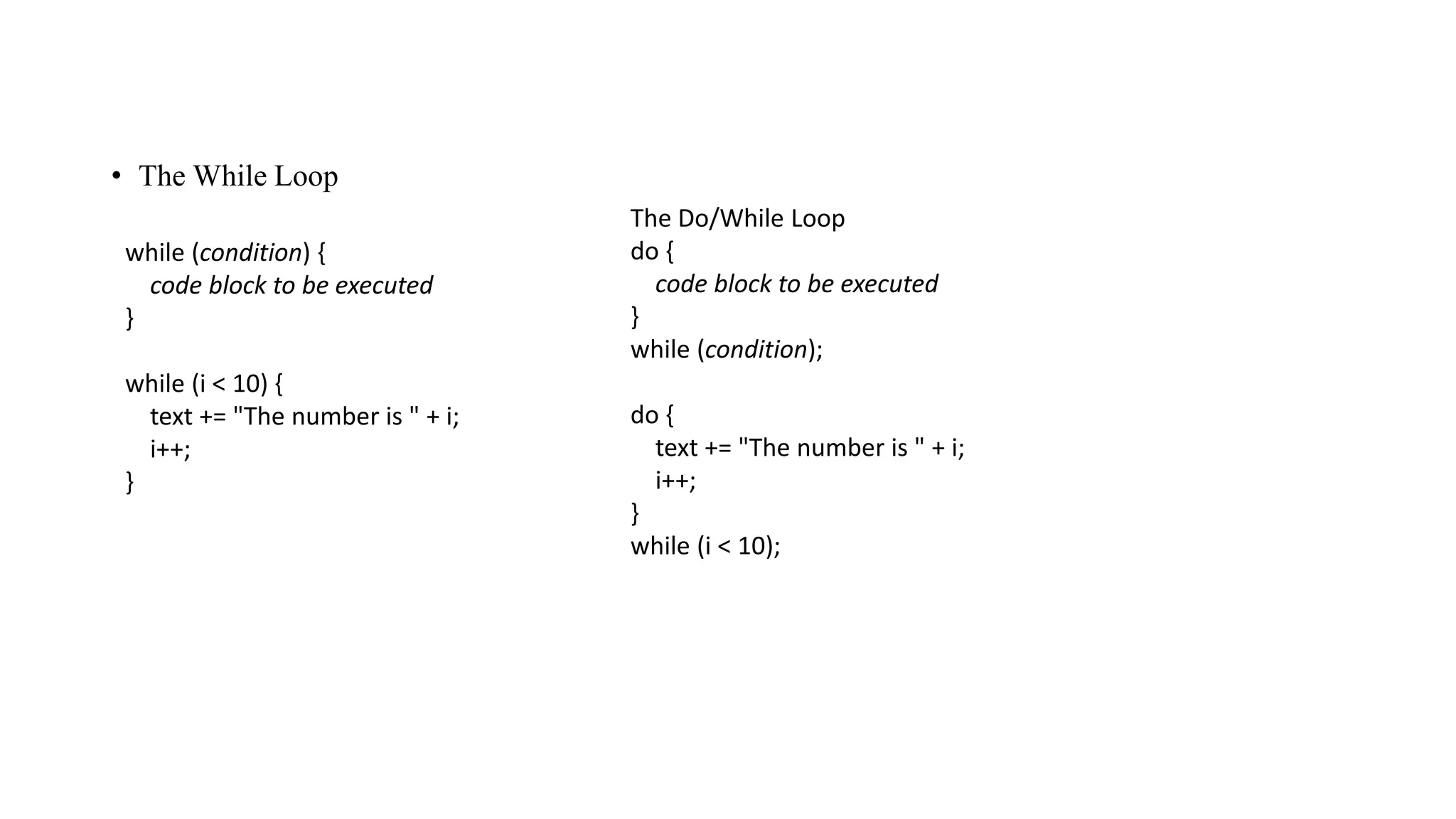 • The While Loop
while (condition) {
code block to be executed
}
while (i < 10) {
text += "The number is " + i;
i++;
}
The Do/While Loop
do {
code block to be executed
}
while (condition);
do {
text += "The number is " + i;
i++;
}
while (i < 10);
 