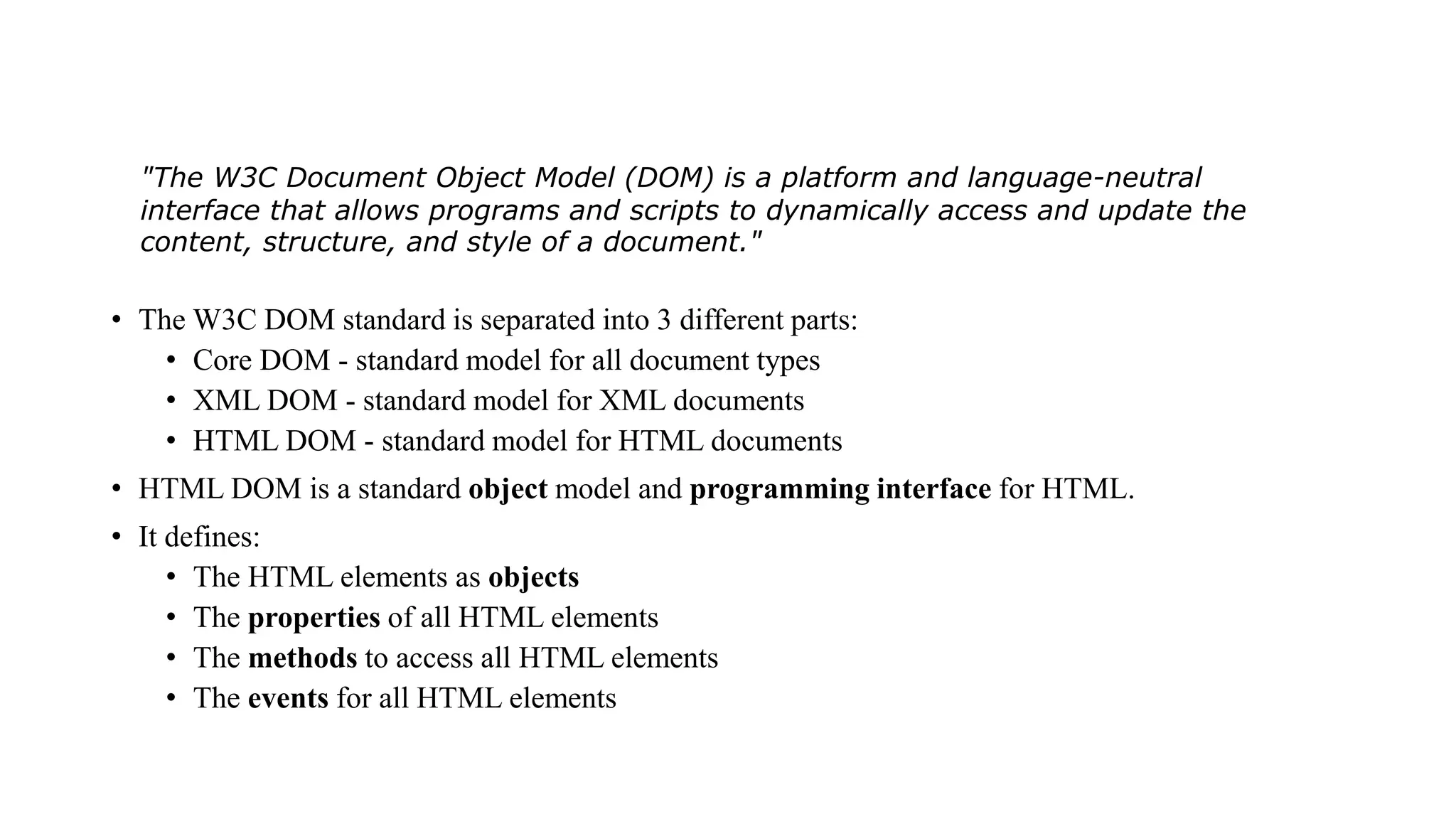 • The W3C DOM standard is separated into 3 different parts:
• Core DOM - standard model for all document types
• XML DOM - standard model for XML documents
• HTML DOM - standard model for HTML documents
• HTML DOM is a standard object model and programming interface for HTML.
• It defines:
• The HTML elements as objects
• The properties of all HTML elements
• The methods to access all HTML elements
• The events for all HTML elements
"The W3C Document Object Model (DOM) is a platform and language-neutral
interface that allows programs and scripts to dynamically access and update the
content, structure, and style of a document."
 