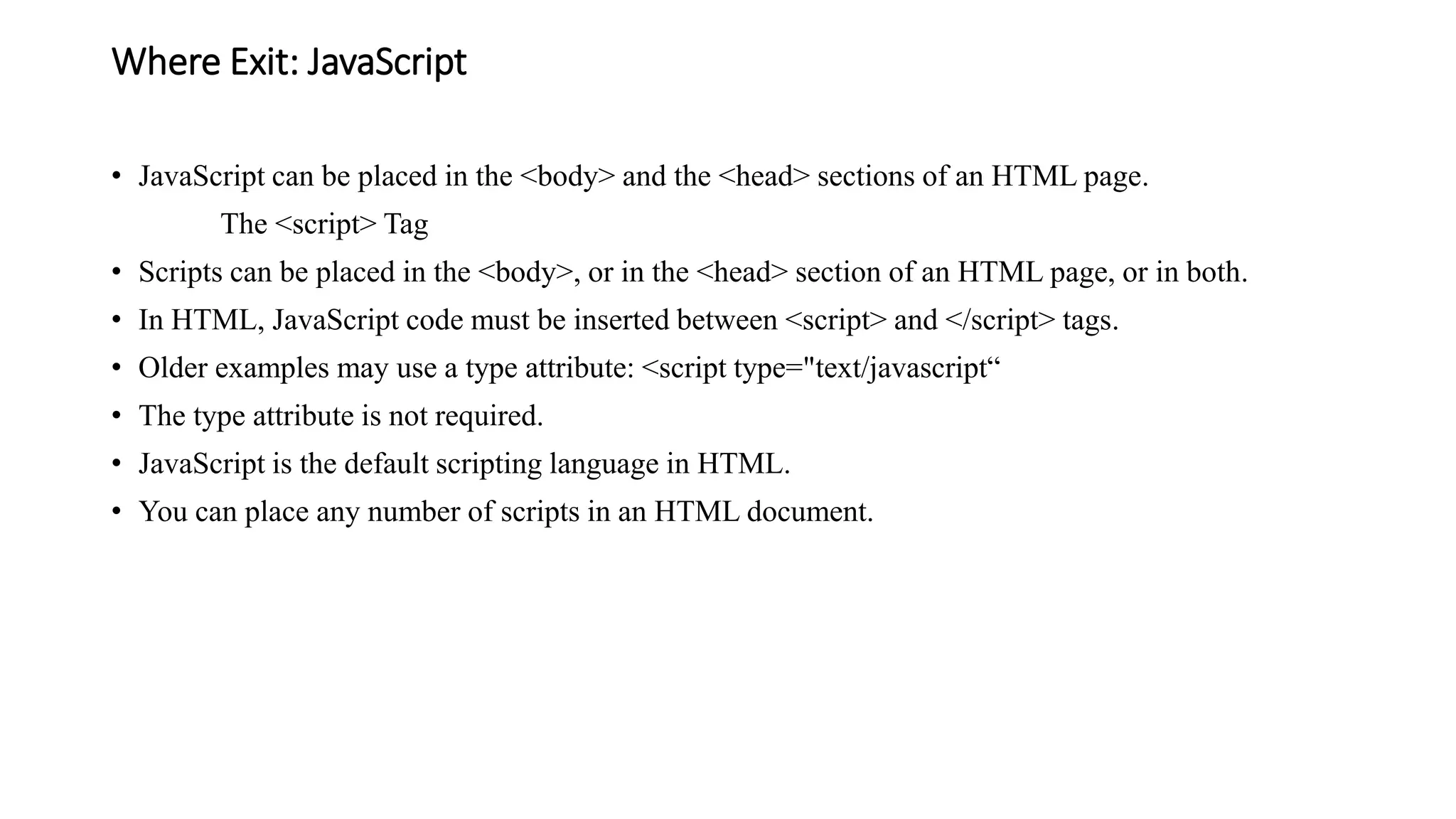 Where Exit: JavaScript
• JavaScript can be placed in the <body> and the <head> sections of an HTML page.
The <script> Tag
• Scripts can be placed in the <body>, or in the <head> section of an HTML page, or in both.
• In HTML, JavaScript code must be inserted between <script> and </script> tags.
• Older examples may use a type attribute: <script type="text/javascript“
• The type attribute is not required.
• JavaScript is the default scripting language in HTML.
• You can place any number of scripts in an HTML document.
 