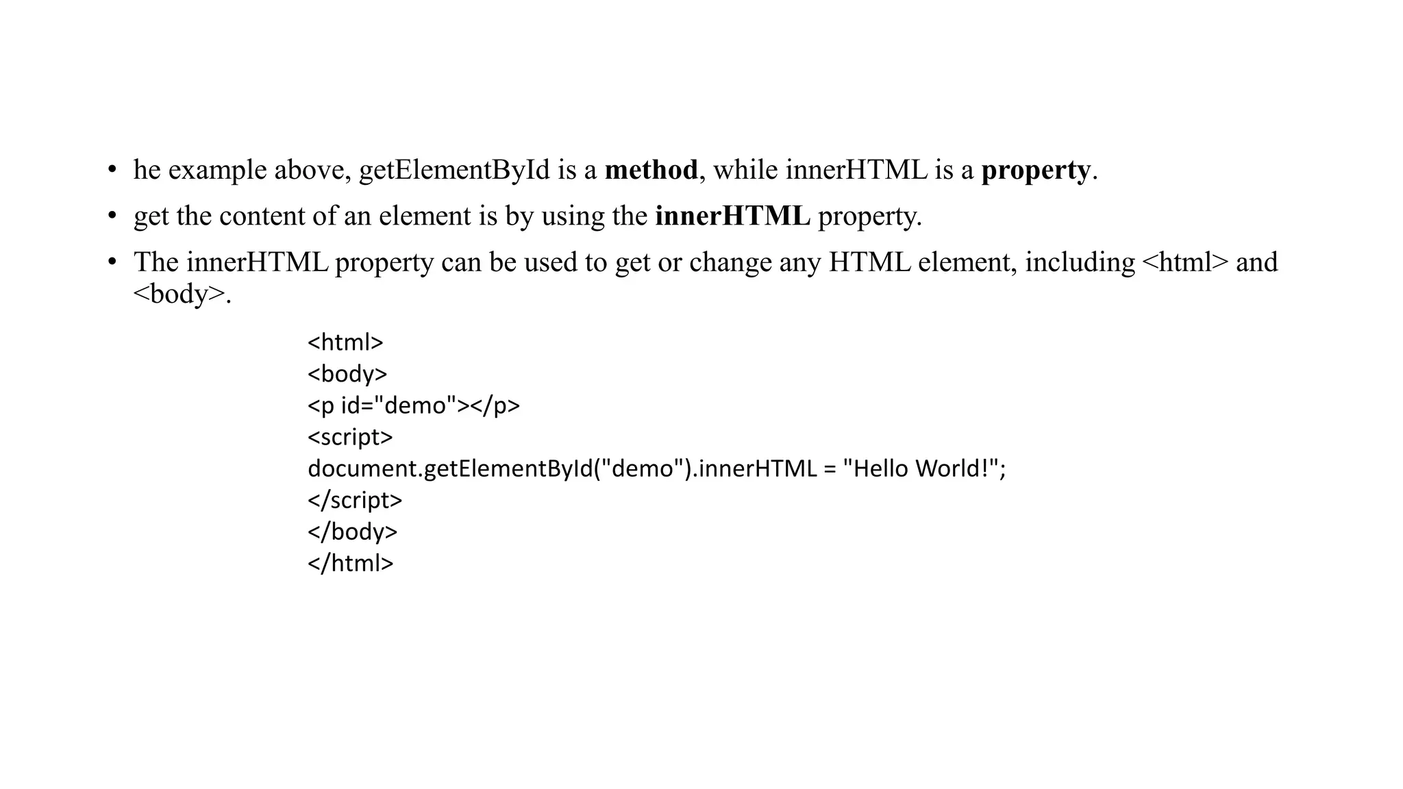 • he example above, getElementById is a method, while innerHTML is a property.
• get the content of an element is by using the innerHTML property.
• The innerHTML property can be used to get or change any HTML element, including <html> and
<body>.
<html>
<body>
<p id="demo"></p>
<script>
document.getElementById("demo").innerHTML = "Hello World!";
</script>
</body>
</html>
 