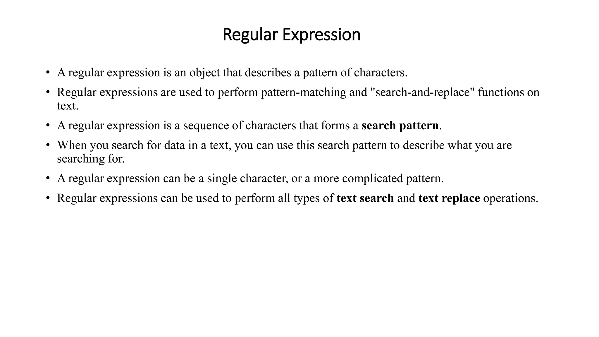 Regular Expression
• A regular expression is an object that describes a pattern of characters.
• Regular expressions are used to perform pattern-matching and "search-and-replace" functions on
text.
• A regular expression is a sequence of characters that forms a search pattern.
• When you search for data in a text, you can use this search pattern to describe what you are
searching for.
• A regular expression can be a single character, or a more complicated pattern.
• Regular expressions can be used to perform all types of text search and text replace operations.
 