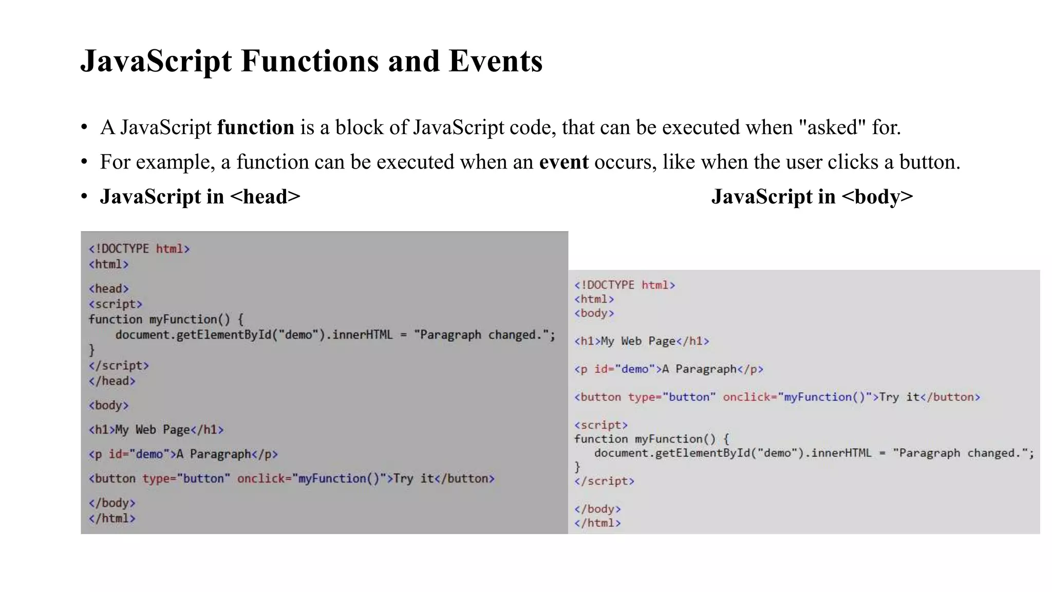 JavaScript Functions and Events
• A JavaScript function is a block of JavaScript code, that can be executed when "asked" for.
• For example, a function can be executed when an event occurs, like when the user clicks a button.
• JavaScript in <head> JavaScript in <body>
 
