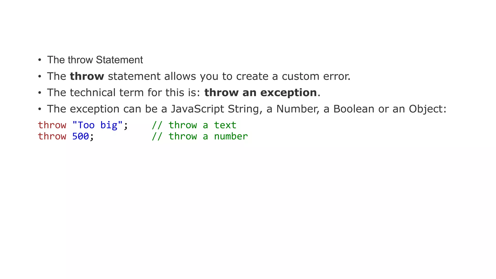 • The throw Statement
• The throw statement allows you to create a custom error.
• The technical term for this is: throw an exception.
• The exception can be a JavaScript String, a Number, a Boolean or an Object:
throw "Too big"; // throw a text
throw 500; // throw a number
 
