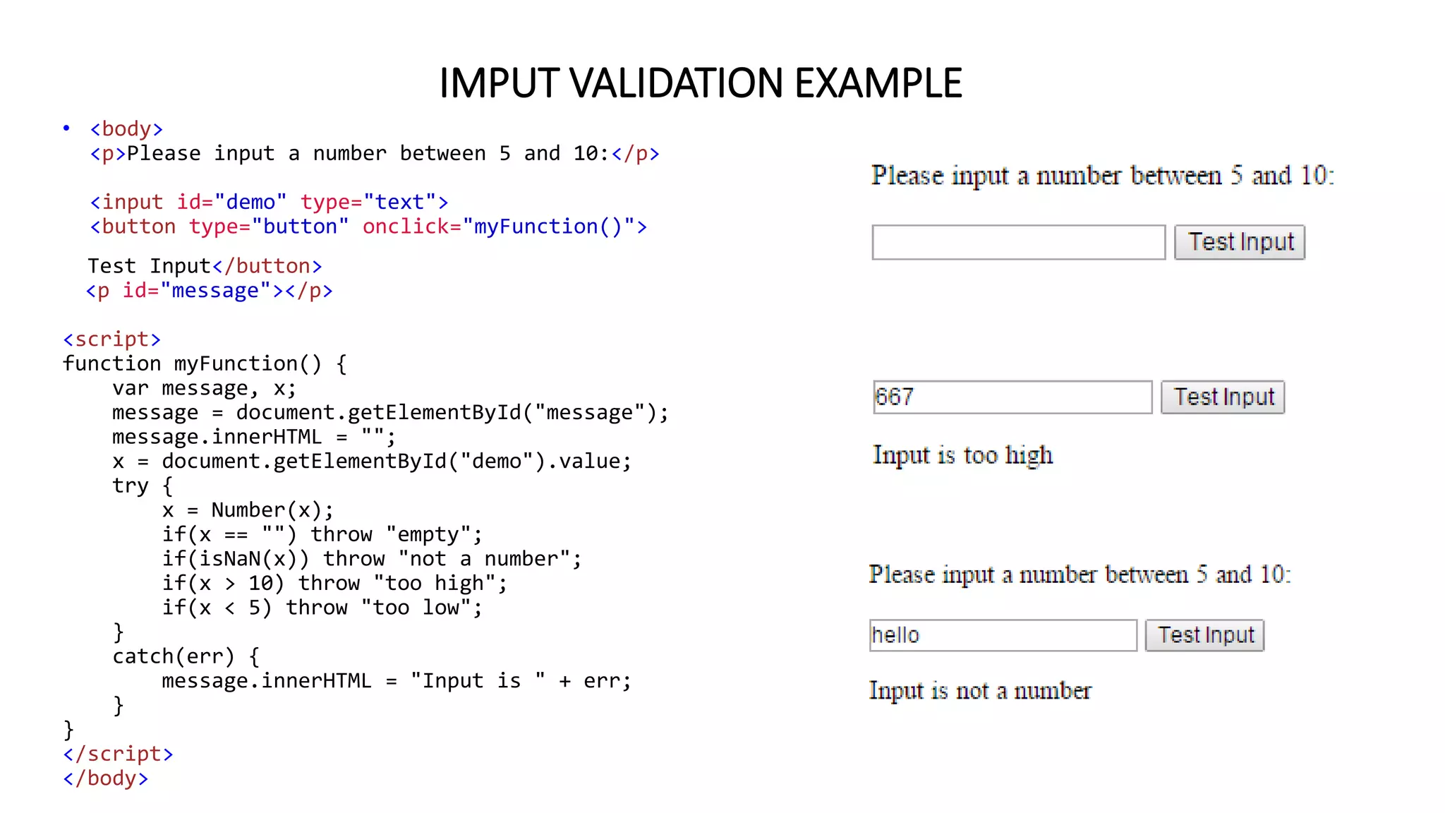 IMPUT VALIDATION EXAMPLE
• <body>
<p>Please input a number between 5 and 10:</p>
<input id="demo" type="text">
<button type="button" onclick="myFunction()">
Test Input</button>
<p id="message"></p>
<script>
function myFunction() {
var message, x;
message = document.getElementById("message");
message.innerHTML = "";
x = document.getElementById("demo").value;
try {
x = Number(x);
if(x == "") throw "empty";
if(isNaN(x)) throw "not a number";
if(x > 10) throw "too high";
if(x < 5) throw "too low";
}
catch(err) {
message.innerHTML = "Input is " + err;
}
}
</script>
</body>
 