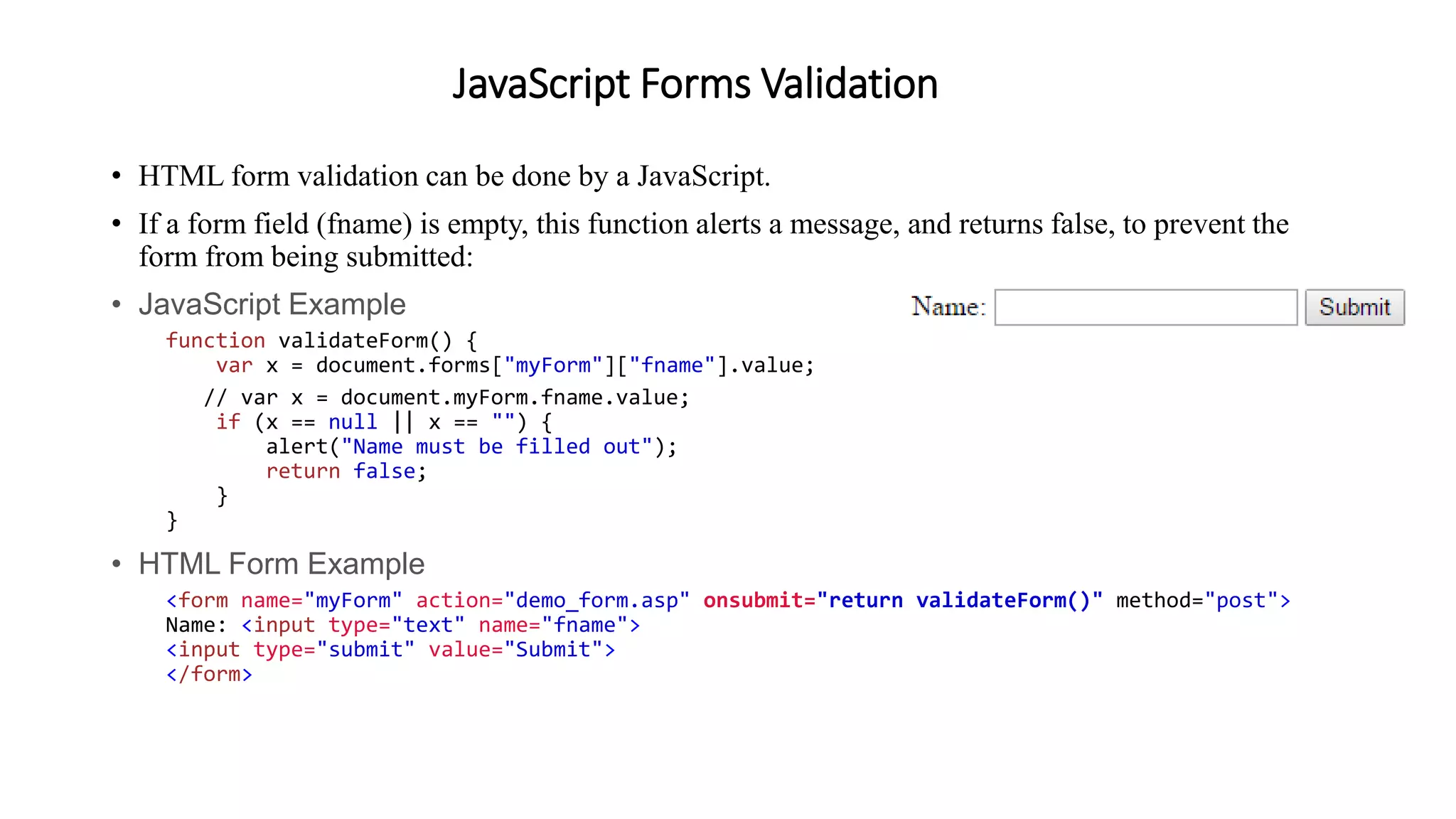 JavaScript Forms Validation
• HTML form validation can be done by a JavaScript.
• If a form field (fname) is empty, this function alerts a message, and returns false, to prevent the
form from being submitted:
• JavaScript Example
function validateForm() {
var x = document.forms["myForm"]["fname"].value;
// var x = document.myForm.fname.value;
if (x == null || x == "") {
alert("Name must be filled out");
return false;
}
}
• HTML Form Example
<form name="myForm" action="demo_form.asp" onsubmit="return validateForm()" method="post">
Name: <input type="text" name="fname">
<input type="submit" value="Submit">
</form>
 