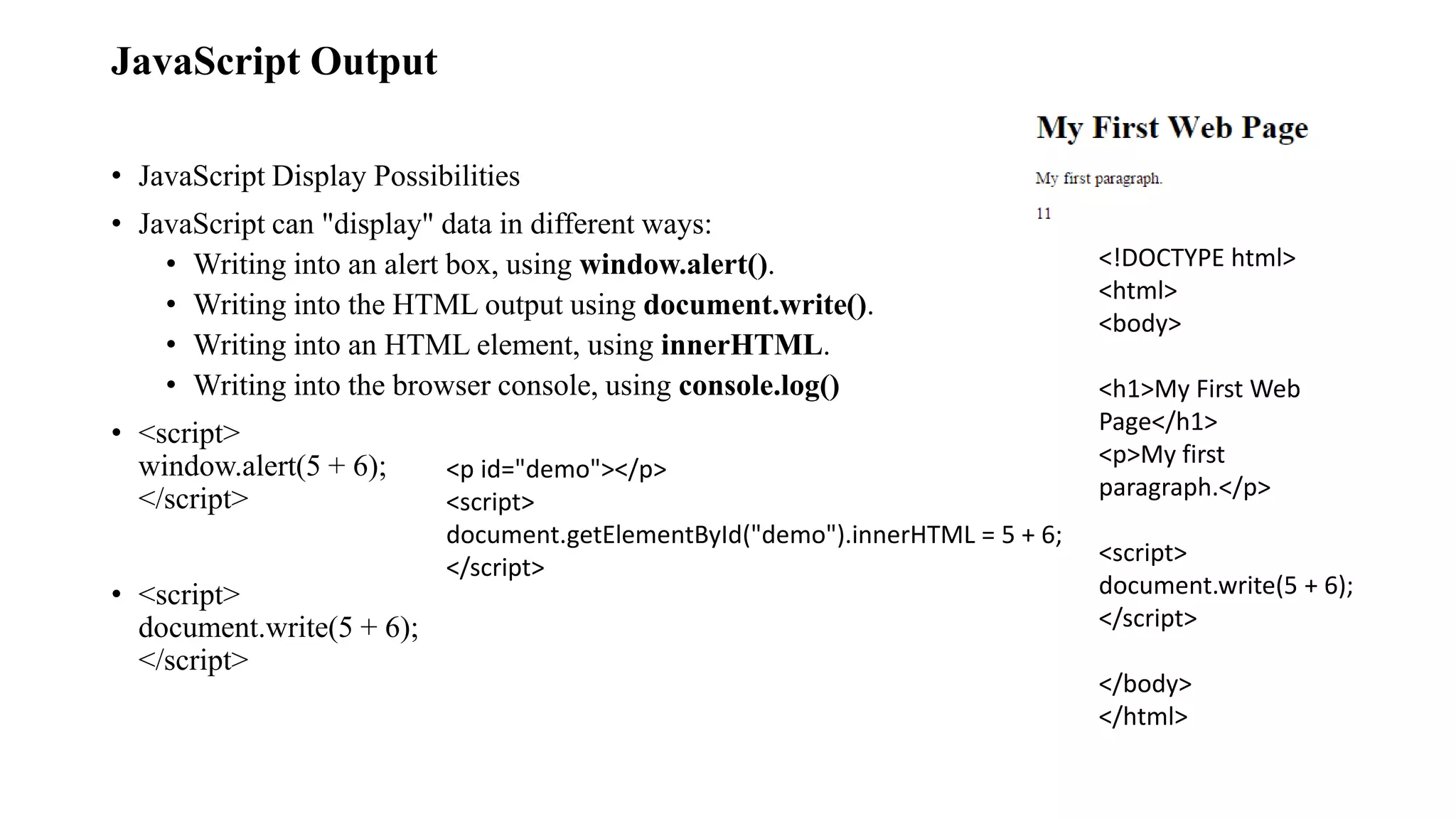 JavaScript Output
• JavaScript Display Possibilities
• JavaScript can "display" data in different ways:
• Writing into an alert box, using window.alert().
• Writing into the HTML output using document.write().
• Writing into an HTML element, using innerHTML.
• Writing into the browser console, using console.log()
• <script>
window.alert(5 + 6);
</script>
• <script>
document.write(5 + 6);
</script>
<p id="demo"></p>
<script>
document.getElementById("demo").innerHTML = 5 + 6;
</script>
<!DOCTYPE html>
<html>
<body>
<h1>My First Web
Page</h1>
<p>My first
paragraph.</p>
<script>
document.write(5 + 6);
</script>
</body>
</html>
 