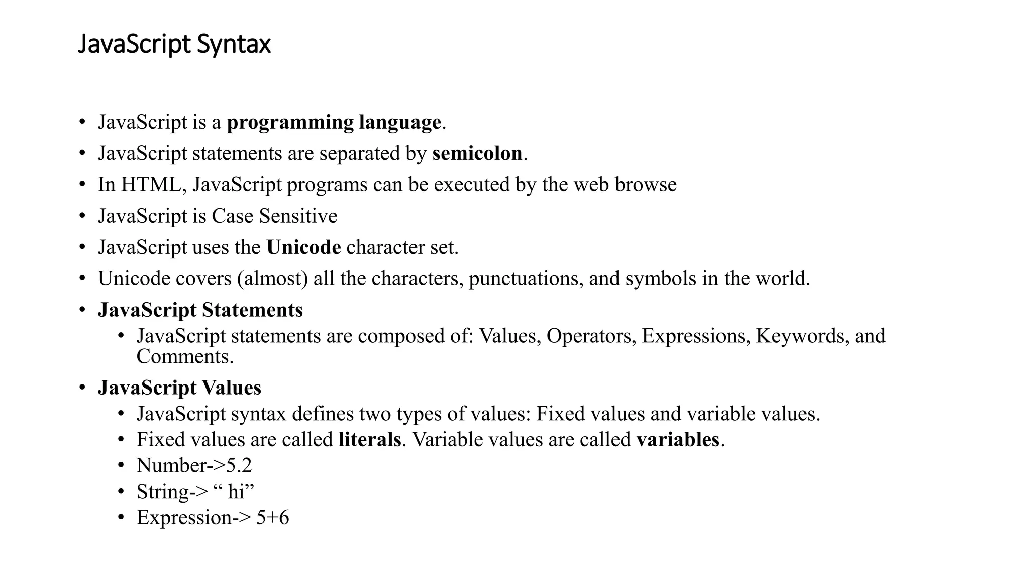 JavaScript Syntax
• JavaScript is a programming language.
• JavaScript statements are separated by semicolon.
• In HTML, JavaScript programs can be executed by the web browse
• JavaScript is Case Sensitive
• JavaScript uses the Unicode character set.
• Unicode covers (almost) all the characters, punctuations, and symbols in the world.
• JavaScript Statements
• JavaScript statements are composed of: Values, Operators, Expressions, Keywords, and
Comments.
• JavaScript Values
• JavaScript syntax defines two types of values: Fixed values and variable values.
• Fixed values are called literals. Variable values are called variables.
• Number->5.2
• String-> “ hi”
• Expression-> 5+6
 