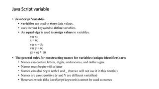 Java Script variable
• JavaScript Variables
• variables are used to store data values.
• uses the var keyword to define variables.
• An equal sign is used to assign values to variables.
var x;
x = 6;
var x = 5;
var y = 6;
(5 + 6) * 10
• The general rules for constructing names for variables (unique identifiers) are:
• Names can contain letters, digits, underscores, and dollar signs.
• Names must begin with a letter
• Names can also begin with $ and _ (but we will not use it in this tutorial)
• Names are case sensitive (y and Y are different variables)
• Reserved words (like JavaScript keywords) cannot be used as names
 