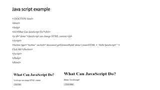Java script example
<!DOCTYPE html>
<html>
<body>
<h1>What Can JavaScript Do?</h1>
<p id="demo">JavaScript can change HTML content.</p>
<Script>
<button type="button“ onclick="document.getElementById('demo').innerHTML = 'Hello JavaScript!'">
Click Me!</button>
</script>
</body>
</html>
 