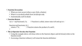 • Function Invocation
• When an event occurs (when a user clicks a button)
• When it is invoked (called) from JavaScript code
• Automatically (self invoked)
• Function Return
var x = myFunction(4, 3); // Function is called, return value will end up in x
function myFunction(a, b) {
return a * b; // Function returns the product of a and b
}
• The () Operator Invokes the Function
• Using the example above, toCelsius refers to the function object, and toCelcius() refers to the
function result.
• Accessing a function without () will return the function definition:
 