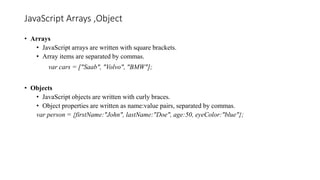 JavaScript Arrays ,Object
• Arrays
• JavaScript arrays are written with square brackets.
• Array items are separated by commas.
var cars = ["Saab", "Volvo", "BMW"];
• Objects
• JavaScript objects are written with curly braces.
• Object properties are written as name:value pairs, separated by commas.
var person = {firstName:"John", lastName:"Doe", age:50, eyeColor:"blue"};
 