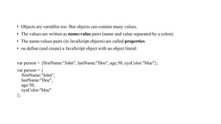• Objects are variables too. But objects can contain many values.
• The values are written as name:value pairs (name and value separated by a colon).
• The name:values pairs (in JavaScript objects) are called properties
• ou define (and create) a JavaScript object with an object literal:
var person = {firstName:"John", lastName:"Doe", age:50, eyeColor:"blue"};
var person = {
firstName:"John",
lastName:"Doe",
age:50,
eyeColor:"blue"
};
 