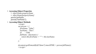 • Accessing Object Properties
• objectName.propertyName
• objectName[propertyName]
person.lastName;
person["lastName"];
• Accessing Object Methods
<script>
var person = {
firstName: "John",
lastName : "Doe",
id : 5566,
fullName : function(c) {
return this.firstName + " " + this.lastName;
}
};
document.getElementById("demo").innerHTML = person.fullName();
</script>
 