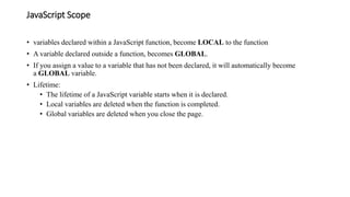 JavaScript Scope
• variables declared within a JavaScript function, become LOCAL to the function
• A variable declared outside a function, becomes GLOBAL.
• If you assign a value to a variable that has not been declared, it will automatically become
a GLOBAL variable.
• Lifetime:
• The lifetime of a JavaScript variable starts when it is declared.
• Local variables are deleted when the function is completed.
• Global variables are deleted when you close the page.
 