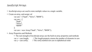 JavaScript Arrays
• JavaScript arrays are used to store multiple values in a single variable.
• Create an array, and assign val
var cars = ["Saab", "Volvo", "BMW"];
var cars = [
"Saab",
"Volvo",
"BMW"
];
var cars = new Array("Saab", "Volvo", "BMW");
• Array Properties and Methods
• The real strength of JavaScript arrays are the built-in array properties and methods
var x = cars.length; // The length property returns the number of elements in cars
var y = cars.sort(); // The sort() method sort cars in alphabetical order
 