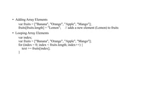 • Adding Array Elements
var fruits = ["Banana", "Orange", "Apple", "Mango"];
fruits[fruits.length] = "Lemon"; // adds a new element (Lemon) to fruits
• Looping Array Elements
var index;
var fruits = ["Banana", "Orange", "Apple", "Mango"];
for (index = 0; index < fruits.length; index++) {
text += fruits[index];
}
 