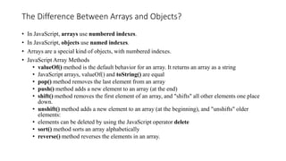 The Difference Between Arrays and Objects?
• In JavaScript, arrays use numbered indexes.
• In JavaScript, objects use named indexes.
• Arrays are a special kind of objects, with numbered indexes.
• JavaScript Array Methods
• valueOf() method is the default behavior for an array. It returns an array as a string
• JavaScript arrays, valueOf() and toString() are equal
• pop() method removes the last element from an array
• push() method adds a new element to an array (at the end)
• shift() method removes the first element of an array, and "shifts" all other elements one place
down.
• unshift() method adds a new element to an array (at the beginning), and "unshifts" older
elements:
• elements can be deleted by using the JavaScript operator delete
• sort() method sorts an array alphabetically
• reverse() method reverses the elements in an array.
 