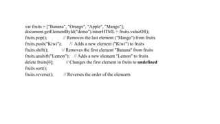 var fruits = ["Banana", "Orange", "Apple", "Mango"];
document.getElementById("demo").innerHTML = fruits.valueOf();
fruits.pop(); // Removes the last element ("Mango") from fruits
fruits.push("Kiwi"); // Adds a new element ("Kiwi") to fruits
fruits.shift(); // Removes the first element "Banana" from fruits
fruits.unshift("Lemon"); // Adds a new element "Lemon" to fruits
delete fruits[0]; // Changes the first element in fruits to undefined
fruits.sort();
fruits.reverse(); // Reverses the order of the elements
 