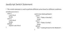 JavaScript Switch Statement
• The switch statement is used to perform different action based on different conditions.
switch(expression) {
case n:
code block
break;
case n:
code block
break;
default:
default code block
}
switch (new Date().getDay()) {
case 6:
text = "Today is Saturday";
break;
case 0:
text = "Today is Sunday";
break;
default:
text = "Looking forward to the Weekend";
}
 
