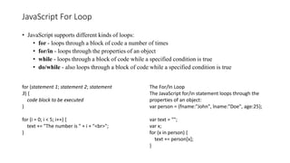 JavaScript For Loop
• JavaScript supports different kinds of loops:
• for - loops through a block of code a number of times
• for/in - loops through the properties of an object
• while - loops through a block of code while a specified condition is true
• do/while - also loops through a block of code while a specified condition is true
for (statement 1; statement 2; statement
3) {
code block to be executed
}
for (i = 0; i < 5; i++) {
text += "The number is " + i + "<br>";
}
The For/In Loop
The JavaScript for/in statement loops through the
properties of an object:
var person = {fname:"John", lname:"Doe", age:25};
var text = "";
var x;
for (x in person) {
text += person[x];
}
 