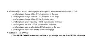 • With the object model, JavaScript gets all the power it needs to create dynamic HTML:
• JavaScript can change all the HTML elements in the page
• JavaScript can change all the HTML attributes in the page
• JavaScript can change all the CSS styles in the page
• JavaScript can remove existing HTML elements and attributes
• JavaScript can add new HTML elements and attributes
• JavaScript can react to all existing HTML events in the page
• JavaScript can create new HTML events in the page
• In Short HTML DOM is
• The HTML DOM is a standard for how to get, change, add, or delete HTML elements.
 