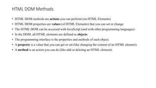 HTML DOM Methods
• HTML DOM methods are actions you can perform (on HTML Elements)
• HTML DOM properties are values (of HTML Elements) that you can set or change
• The HTML DOM can be accessed with JavaScript (and with other programming languages).
• In the DOM, all HTML elements are defined as objects.
• The programming interface is the properties and methods of each object.
• A property is a value that you can get or set (like changing the content of an HTML element).
• A method is an action you can do (like add or deleting an HTML element).
 