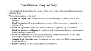 Form Validation Using Java Script
• Form validation is done to check the accuracy of the user’s entered information before they could
submit the form.
• What validation checks in the form?
• Check for Empty Field: Has the user left required field empty. If it’s there, returns alert
message.
• Check for Numbers: User entered number in the text field where number is required, say in
a Contact field.
• Check for Alphabets: Has the user entered characters in alphabets, say in name field.
• Check for Numbers and Letters: If a text input is all alphanumeric characters (numbers and
letters), say in a message field
• Check for Characters: Has the user entered correct number of characters. (Useful when
restricting the length of a username and/or password)
• Select for Drop Down List Item: If a selection has been made from HTML select input (the
drop down selector)
• Email Validation: has the user entered valid email address.
 