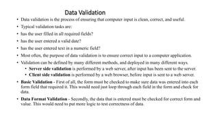 Data Validation
• Data validation is the process of ensuring that computer input is clean, correct, and useful.
• Typical validation tasks are:
• has the user filled in all required fields?
• has the user entered a valid date?
• has the user entered text in a numeric field?
• Most often, the purpose of data validation is to ensure correct input to a computer application.
• Validation can be defined by many different methods, and deployed in many different ways.
• Server side validation is performed by a web server, after input has been sent to the server.
• Client side validation is performed by a web browser, before input is sent to a web server.
• Basic Validation - First of all, the form must be checked to make sure data was entered into each
form field that required it. This would need just loop through each field in the form and check for
data.
• Data Format Validation - Secondly, the data that is entered must be checked for correct form and
value. This would need to put more logic to test correctness of data.
 