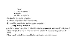 Syntax
/pattern/modifiers;
Example:
var patt = /w3schools/i
• /w3schools/i is a regular expression.
• w3schools is a pattern (to be used in a search).
• i is a modifier (modifies the search to be case-insensitive).
Using String Methods
In JavaScript, regular expressions are often used with the two string methods: search() and replace().
• The search() method uses an expression to search for a match, and returns the position of the
match.
• The replace() method returns a modified string where the pattern is replaced.
 