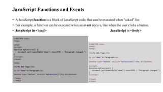JavaScript Functions and Events
• A JavaScript function is a block of JavaScript code, that can be executed when "asked" for.
• For example, a function can be executed when an event occurs, like when the user clicks a button.
• JavaScript in <head> JavaScript in <body>
 