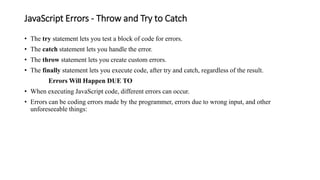JavaScript Errors - Throw and Try to Catch
• The try statement lets you test a block of code for errors.
• The catch statement lets you handle the error.
• The throw statement lets you create custom errors.
• The finally statement lets you execute code, after try and catch, regardless of the result.
Errors Will Happen DUE TO
• When executing JavaScript code, different errors can occur.
• Errors can be coding errors made by the programmer, errors due to wrong input, and other
unforeseeable things:
 