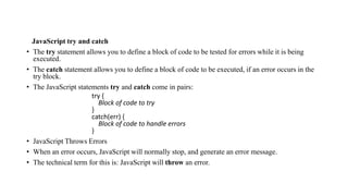 JavaScript try and catch
• The try statement allows you to define a block of code to be tested for errors while it is being
executed.
• The catch statement allows you to define a block of code to be executed, if an error occurs in the
try block.
• The JavaScript statements try and catch come in pairs:
try {
Block of code to try
}
catch(err) {
Block of code to handle errors
}
• JavaScript Throws Errors
• When an error occurs, JavaScript will normally stop, and generate an error message.
• The technical term for this is: JavaScript will throw an error.
 