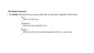The finally Statement
• The finally statement lets you execute code, after try and catch, regardless of the result:
try {
Block of code to try
}
catch(err) {
Block of code to handle errors
}
finally {
Block of code to be executed regardless of the try / catch result
}
 
