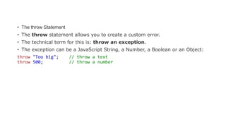 • The throw Statement
• The throw statement allows you to create a custom error.
• The technical term for this is: throw an exception.
• The exception can be a JavaScript String, a Number, a Boolean or an Object:
throw "Too big"; // throw a text
throw 500; // throw a number
 