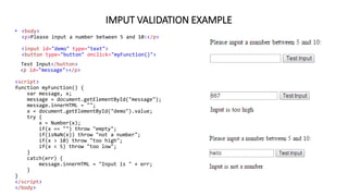 IMPUT VALIDATION EXAMPLE
• <body>
<p>Please input a number between 5 and 10:</p>
<input id="demo" type="text">
<button type="button" onclick="myFunction()">
Test Input</button>
<p id="message"></p>
<script>
function myFunction() {
var message, x;
message = document.getElementById("message");
message.innerHTML = "";
x = document.getElementById("demo").value;
try {
x = Number(x);
if(x == "") throw "empty";
if(isNaN(x)) throw "not a number";
if(x > 10) throw "too high";
if(x < 5) throw "too low";
}
catch(err) {
message.innerHTML = "Input is " + err;
}
}
</script>
</body>
 