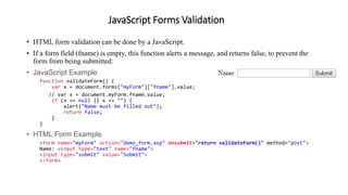 JavaScript Forms Validation
• HTML form validation can be done by a JavaScript.
• If a form field (fname) is empty, this function alerts a message, and returns false, to prevent the
form from being submitted:
• JavaScript Example
function validateForm() {
var x = document.forms["myForm"]["fname"].value;
// var x = document.myForm.fname.value;
if (x == null || x == "") {
alert("Name must be filled out");
return false;
}
}
• HTML Form Example
<form name="myForm" action="demo_form.asp" onsubmit="return validateForm()" method="post">
Name: <input type="text" name="fname">
<input type="submit" value="Submit">
</form>
 