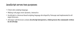 JavaScript serves two purposes
• Client side scripting language.
• Making web pages more dynamic, interactive
• JavaScript is a browser-based scripting language developed by Netscape and implemented in all
major browsers.
• All major web browsers contain JavaScript interpreters, which process the commands written
in JavaScript.
 