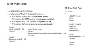 JavaScript Output
• JavaScript Display Possibilities
• JavaScript can "display" data in different ways:
• Writing into an alert box, using window.alert().
• Writing into the HTML output using document.write().
• Writing into an HTML element, using innerHTML.
• Writing into the browser console, using console.log()
• <script>
window.alert(5 + 6);
</script>
• <script>
document.write(5 + 6);
</script>
<p id="demo"></p>
<script>
document.getElementById("demo").innerHTML = 5 + 6;
</script>
<!DOCTYPE html>
<html>
<body>
<h1>My First Web
Page</h1>
<p>My first
paragraph.</p>
<script>
document.write(5 + 6);
</script>
</body>
</html>
 