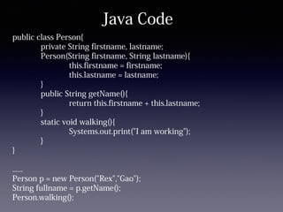 Java Code
public class Person{
private String firstname, lastname;
Person(String firstname, String lastname){
this.firstname = firstname;
this.lastname = lastname;
}
public String getName(){
return this.firstname + this.lastname;
}
static void walking(){
Systems.out.print("I am working");
}
}
......
Person p = new Person("Rex","Gao");
String fullname = p.getName();
Person.walking();
 
