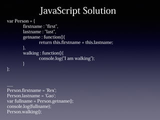 JavaScript Solution
var Person = {
firstname : "first",
lastname : "last",
getname : function(){
return this.firstname + this.lastname;
},
walking : function(){
console.log("I am walking");
}
};
......
Person.firstname = 'Rex';
Person.lastname = 'Gao';
var fullname = Person.getname();
console.log(fullname);
Person.walking();
 