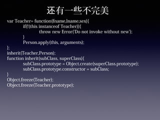 有一些不完美还
var Teacher= function(fname,lname,sex){
if(!(this instanceof Teacher)){
throw new Error('Do not invoke without new');
}
Person.apply(this, arguments);
};
inherit(Teacher,Person);
function inherit(subClass, superClass){
subClass.prototype = Object.create(superClass.prototype);
subClass.prototype.constructor = subClass;
}
Object.freeze(Teacher);
Object.freeze(Teacher.prototype);
 