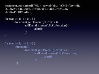 document.body.innerHTML = '<div id="div1">CMB</div><div
id="div2">ICBC</div><div id="div3">BBC</div><div
id="div4">ABC</div>';
for (var i = 4; i >= 1; i--) {
document.getElementById('div' + i).
addEventListener('click', function(){
alert(i);
});
}
for (var i = 4; i >= 1; i--) {
!function(i){
document.getElementById('div' + i).
addEventListener('click', function(){
alert(i);
});
}(i);
}
 