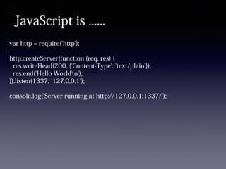 JavaScript is ......
var http = require('http');
http.createServer(function (req, res) {
res.writeHead(200, {'Content-Type': 'text/plain'});
res.end('Hello Worldn');
}).listen(1337, '127.0.0.1');
console.log('Server running at http://127.0.0.1:1337/');
 