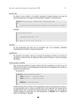 Manual de referencia de JavaScript- Jorge Sánchez ’2003 10
10
bucle for
Su efecto es muy similar a la anterior estructura. Permite ejecutar una serie de
sentencias hasta que se cumpla una determinada condición.. Su estructura es:
for(valor_inicial; condición; actualización)
{
..sentencias que se ejecutan mientras la condición se cumpla
}
Ejemplo:
for(x=1;x<11;x++)
{
document.write(x,” “);
}
// Sale 1 2 3 4 5 6 7 8 9 10
break
Es una instrucción que hace que el navegador que se la encuentra, abandone
inmediatamente el bucle en el que está inmerso.
continue
Es parecida a la anterior, sólo que en lugar de abandonar el bucle, lo que hace el
navegador es dejar de leer las siguientes instrucciones del bucle y saltar al principio
del mismo.
instrucción switch
Esta instrucción permite un mayor control sobre las condiciones, lo malo es que se
incluyó en la versión 1.2 de JavaScript por lo que sólo los navegadores con versión 4 o
posterior los pueden usar.
Su sintaxis es:
switch (objetodeanálisis) {
case valor1: ..instrucciones
case valor2:...instrucciones
....
default: instrucciones
}
Switch funciona de esta forma: en los paréntesis se coloca una expresión a evaluar, y
en cada apartado case, se coloca un posible valor de la expresión. Los valores que se
cumplan harán que se ejecuten las instrucciones que les siguen. En caso de que no
cumpla ninguna se ejecutarían las correspondientes al default (no es obligatorio
poner este apartado). Ejemplo:
 